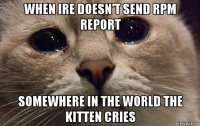 when ire doesn’t send rpm report somewhere in the world the kitten cries