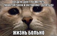 когда не доют посмотреть theviktoryshow и заставляют делять дз жизнь больно