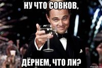 ну что совков, дёрнем, что ли?