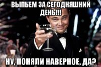 выпьем за сегодняшний день!!! ну, поняли наверное, да?