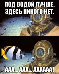 под водой лучше, здесь никого нет. ааа... ааа... аааааа!