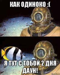 как одиноко :( я тут с тобой 2 дня даун!