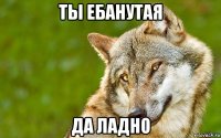 ты ебанутая да ладно