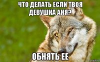 что делать если твоя девушка аня? обнять ее