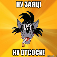 ну заяц! ну отсоси!