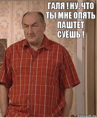 Галя ! Ну, что ты мне опять паштет суёшь !