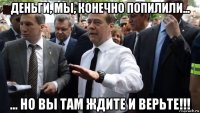 деньги, мы, конечно попилили... ... но вы там ждите и верьте!!!