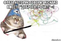 фраза которую говорит richard вместо "доброе утро чат!" =) 