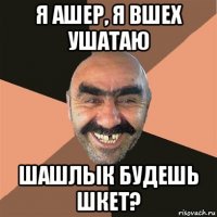 я ашер, я вшех ушатаю шашлык будешь шкет?