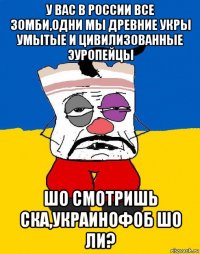 у вас в россии все зомби,одни мы древние укры умытые и цивилизованные эуропейцы шо смотришь ска,украинофоб шо ли?