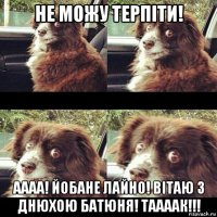 не можу терпіти! аааа! йобане лайно! вітаю з днюхою батюня! таааак!!!