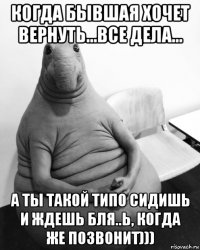 когда бывшая хочет вернуть...все дела... а ты такой типо сидишь и ждешь бля..ь, когда же позвонит)))