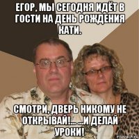 егор, мы сегодня идёт в гости на день рождения кати. смотри, дверь никому не открывай!... ...и делай уроки!