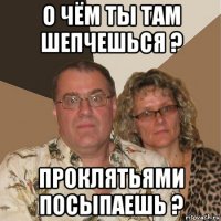 о чём ты там шепчешься ? проклятьями посыпаешь ?