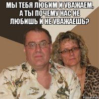 мы тебя любим и уважаем, а ты почему нас не любишь и не уважаешь? 