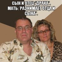 сын и отец:*драка*. мать:*разнимает отца и сына*. 