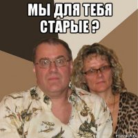 мы для тебя старые ? 