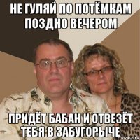 не гуляй по потёмкам поздно вечером придёт бабан и отвезёт тебя в забугорыче