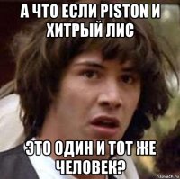 а что если piston и хитрый лис это один и тот же человек?