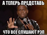 а теперь представь что все слушают рэп