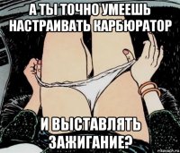 а ты точно умеешь настраивать карбюратор и выставлять зажигание?