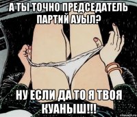 а ты точно председатель партий ауыл? ну если да то я твоя куаныш!!!