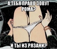 а тебя право зовут рома? и ты из рязани?