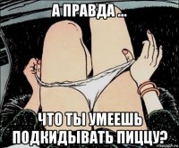 а правда ... что ты умеешь подкидывать пиццу?