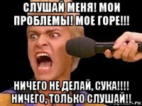 слушай меня! мои проблемы! мое горе!!! ничего не делай, сука!!!! ничего, только слушай!!