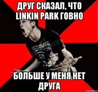 друг сказал, что linkin park говно больше у меня нет друга