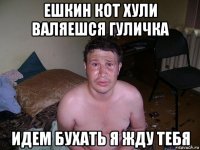 ешкин кот хули валяешся гуличка идем бухать я жду тебя