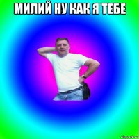 милий ну как я тебе 