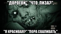 "дорогой", "что, лиза?". "я красивая?" "пора сваливать"