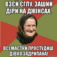 взєй єглу, заший діри на джінсах. всі маєтки простудиш, дівко задрипана!