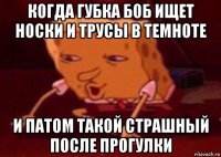 когда губка боб ищет носки и трусы в темноте и патом такой страшный после прогулки