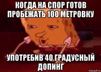 когда на спор готов пробежать 100 метровку употребив 40 градусный допинг