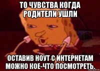 то чувства когда родители ушли оставив ноут с интернетам можно кое-что посмотреть.