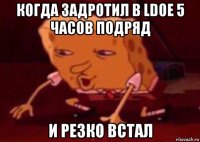 когда задротил в ldoe 5 часов подряд и резко встал