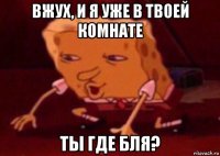 вжух, и я уже в твоей комнате ты где бля?