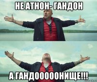 не атнон- гандон а гандооооонище!!!