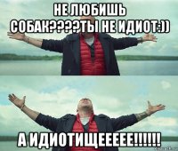 не любишь собак????ты не идиот:)) а идиотищеееее!!!!!!