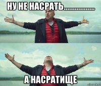 ну не насрать................. а насратище