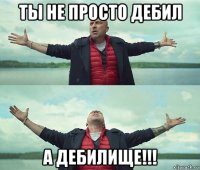 ты не просто дебил а дебилище!!!