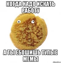 когда надо искать работу а ты ебошишь тупые мемы