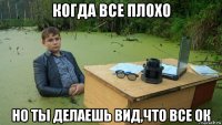 когда все плохо но ты делаешь вид,что все ок