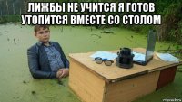 лижбы не учится я готов утопится вместе со столом 