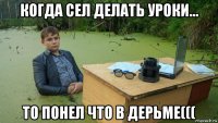 когда сел делать уроки... то понел что в дерьме(((