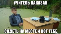 учитель наказан сидеть на месте и вот тебе