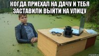 когда приехал на дачу и тебя заставили выйти на улицу 