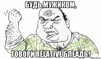 будь мужиком, говори relative блеадь!